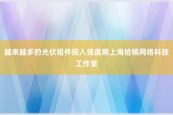 越来越多的光伏组件投入报废期上海拾稿网络科技工作室
